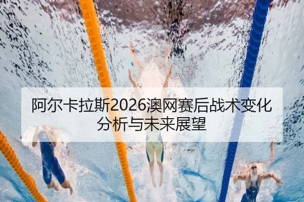 阿尔卡拉斯2026澳网赛后战术变化分析与未来展望